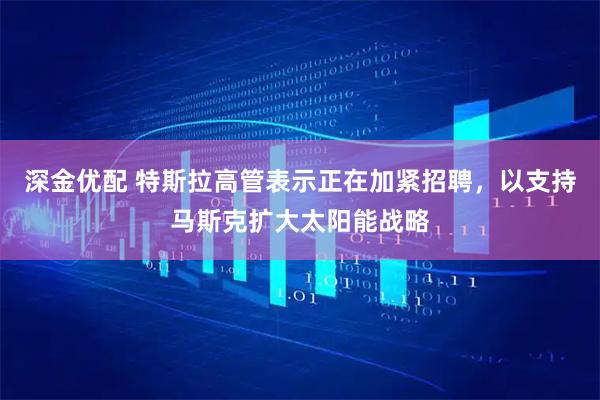 深金优配 特斯拉高管表示正在加紧招聘，以支持马斯克扩大太阳能战略