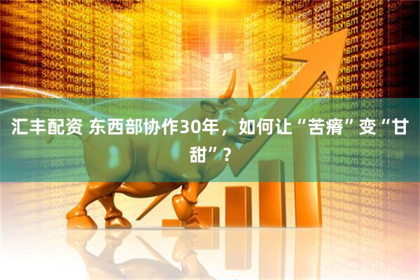 汇丰配资 东西部协作30年，如何让“苦瘠”变“甘甜”？