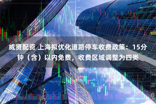 威贤配资 上海拟优化道路停车收费政策：15分钟（含）以内免费，收费区域调整为四类