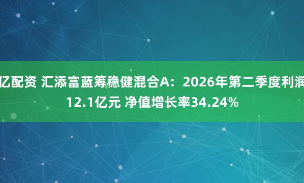 亿配资 汇添富蓝筹稳健混合A：2026年第二季度利润12.1亿元 净值增长率34.24%